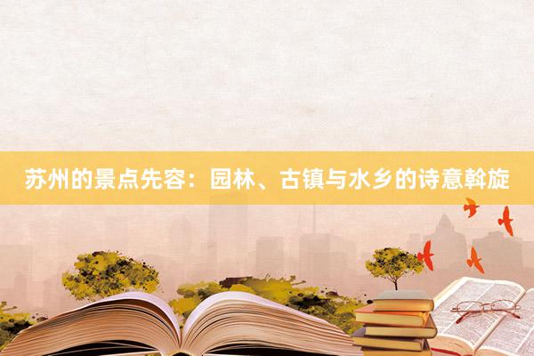 苏州的景点先容：园林、古镇与水乡的诗意斡旋
