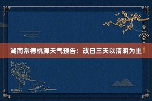 湖南常德桃源天气预告：改日三天以清明为主