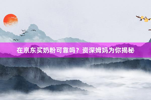 在京东买奶粉可靠吗？资深姆妈为你揭秘