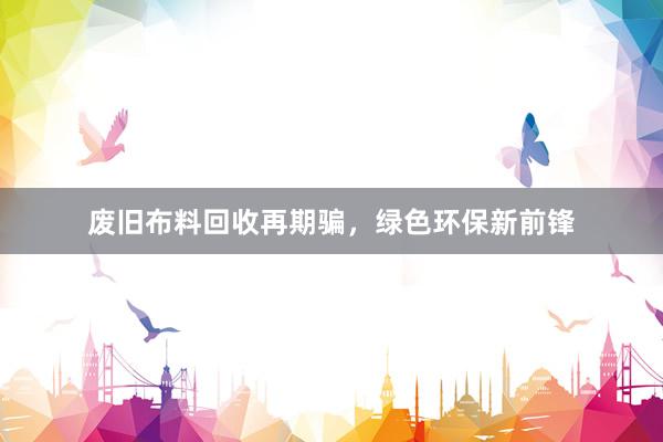 废旧布料回收再期骗，绿色环保新前锋
