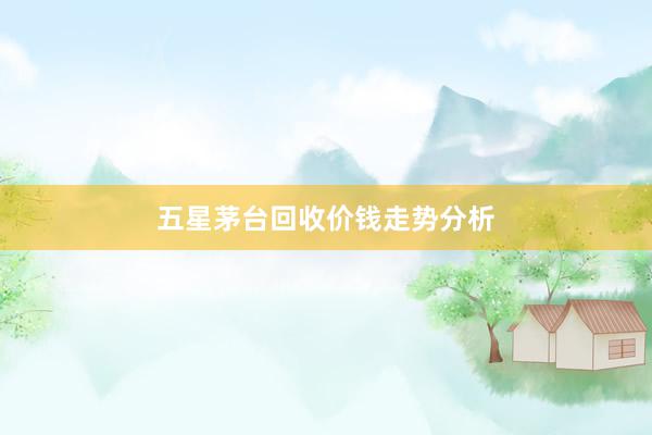 五星茅台回收价钱走势分析