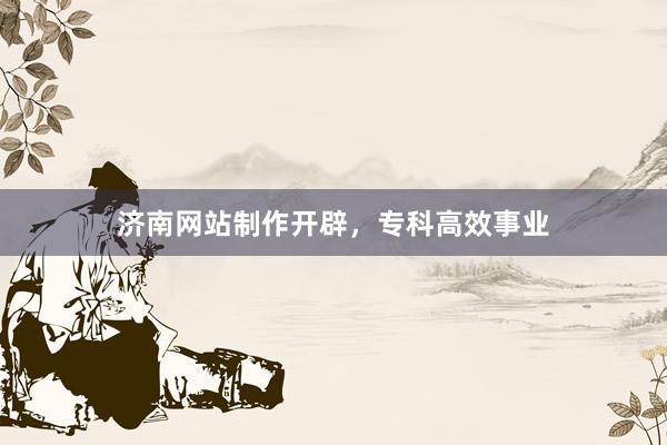 济南网站制作开辟，专科高效事业