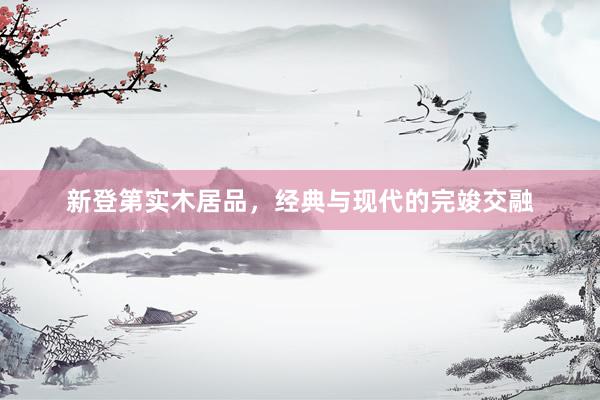 新登第实木居品，经典与现代的完竣交融