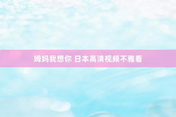姆妈我想你 日本高清视频不雅看