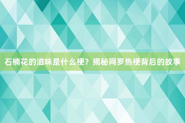 石楠花的滋味是什么梗？揭秘网罗热梗背后的故事